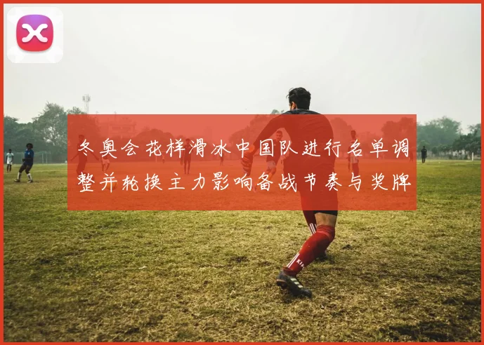 冬奥会花样滑冰中国队进行名单调整并轮换主力影响备战节奏与奖牌形势