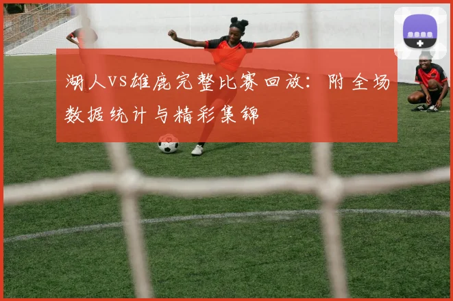 湖人vs雄鹿完整比赛回放:附全场数据统计与精彩集锦