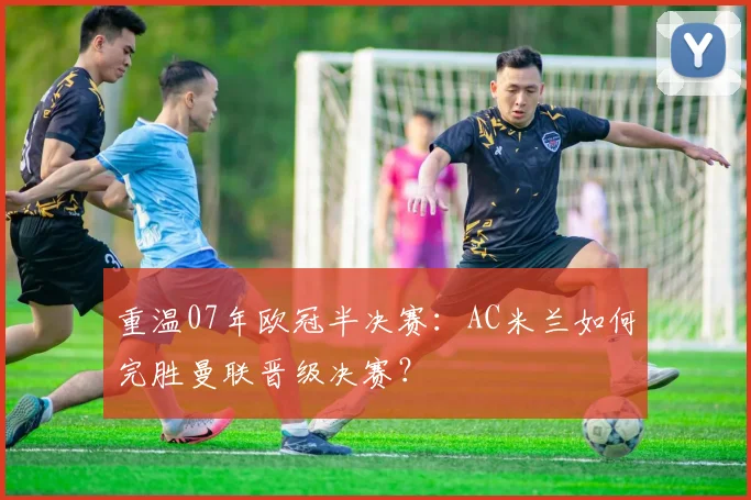重温07年欧冠半决赛：AC米兰如何完胜曼联晋级决赛？
