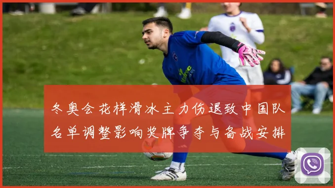 冬奥会花样滑冰主力伤退致中国队名单调整影响奖牌争夺与备战安排