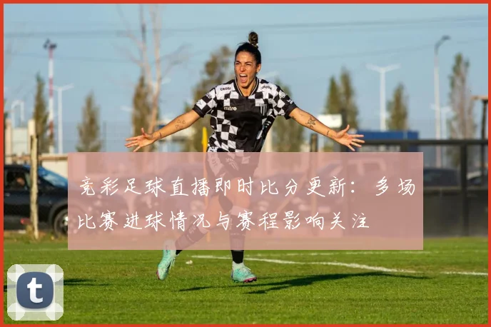 竞彩足球直播即时比分更新：多场比赛进球情况与赛程影响关注