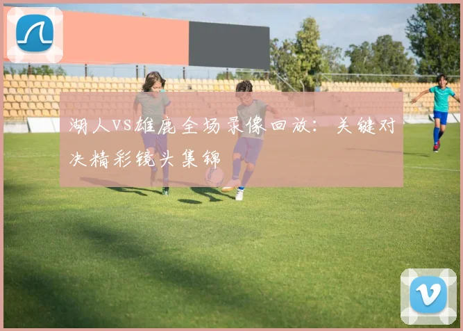 湖人vs雄鹿全场录像回放:关键对决精彩镜头集锦