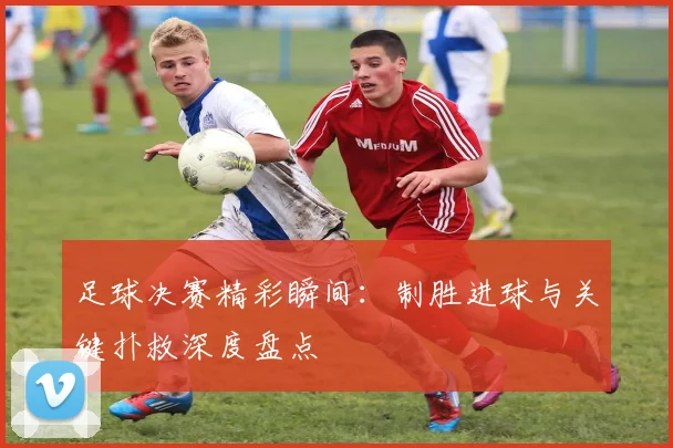 足球决赛精彩瞬间：制胜进球与关键扑救深度盘点